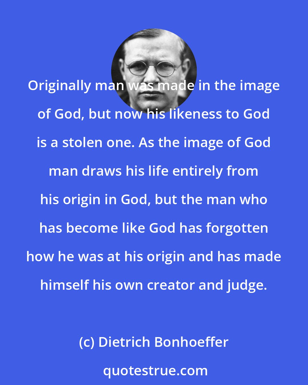 Dietrich Bonhoeffer: Originally man was made in the image of God, but now his likeness to God is a stolen one. As the image of God man draws his life entirely from his origin in God, but the man who has become like God has forgotten how he was at his origin and has made himself his own creator and judge.