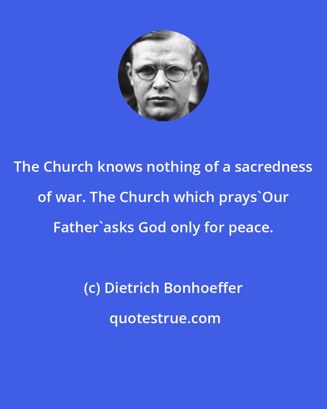 Dietrich Bonhoeffer: The Church knows nothing of a sacredness of war. The Church which prays'Our Father'asks God only for peace.