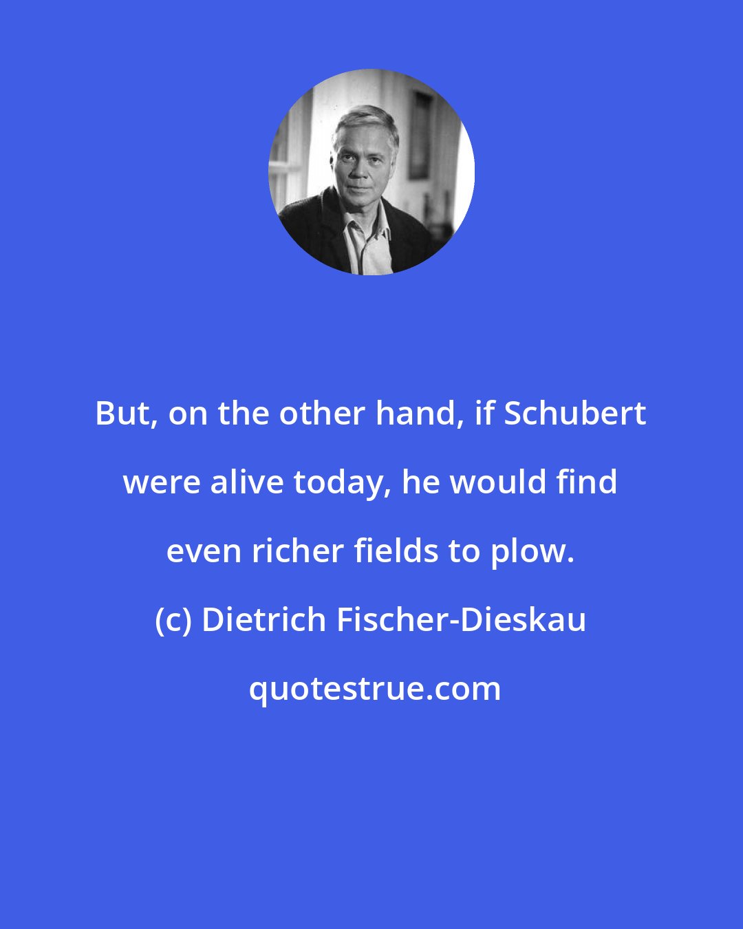 Dietrich Fischer-Dieskau: But, on the other hand, if Schubert were alive today, he would find even richer fields to plow.