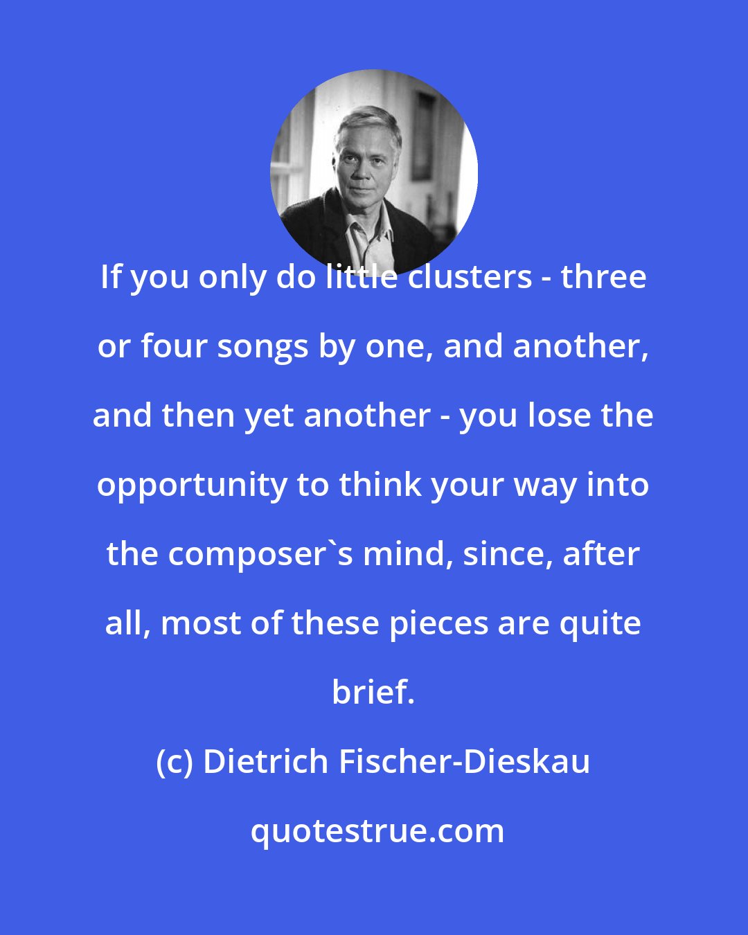 Dietrich Fischer-Dieskau: If you only do little clusters - three or four songs by one, and another, and then yet another - you lose the opportunity to think your way into the composer's mind, since, after all, most of these pieces are quite brief.