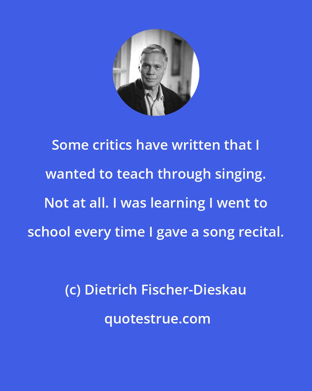 Dietrich Fischer-Dieskau: Some critics have written that I wanted to teach through singing. Not at all. I was learning I went to school every time I gave a song recital.