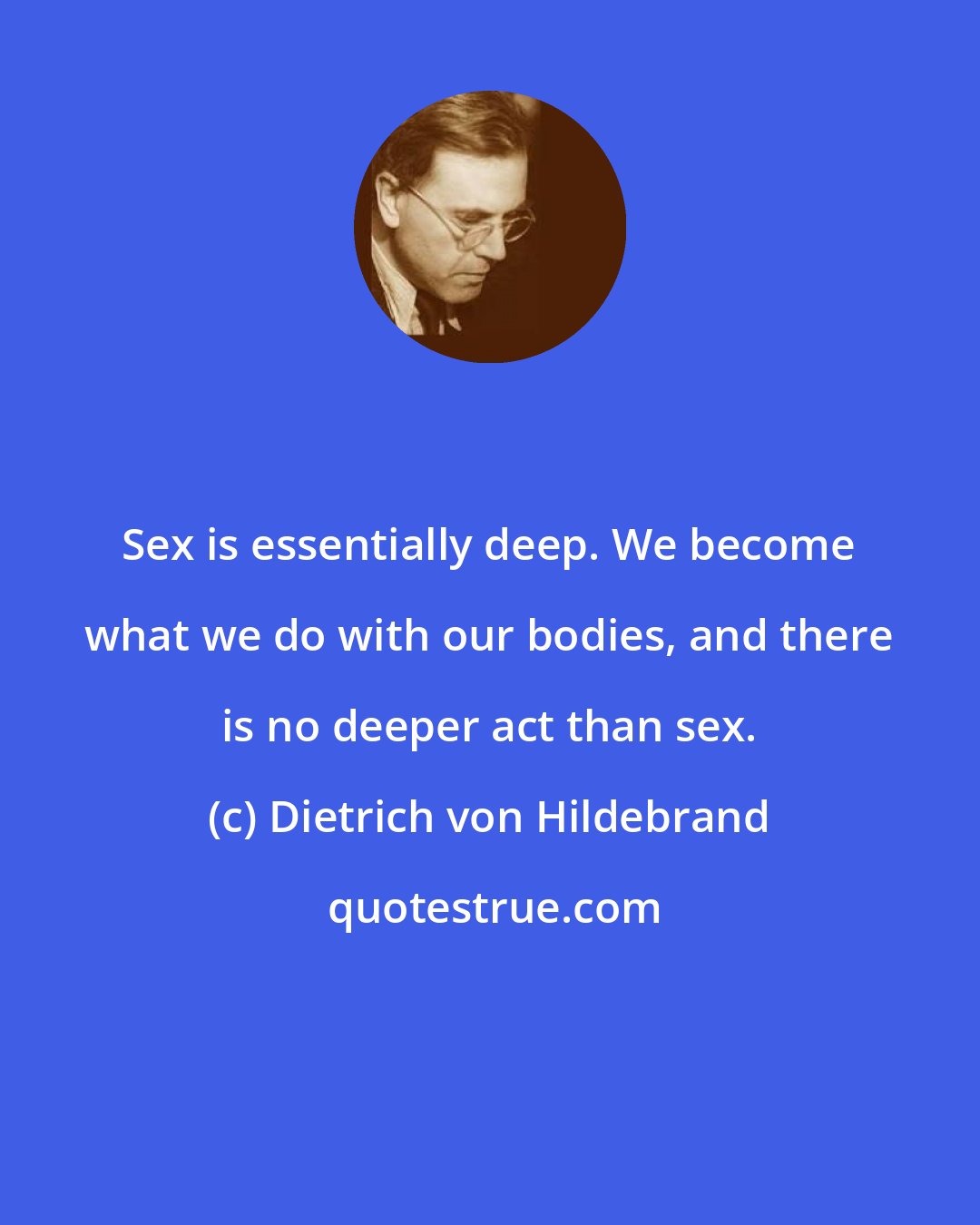 Dietrich von Hildebrand: Sex is essentially deep. We become what we do with our bodies, and there is no deeper act than sex.