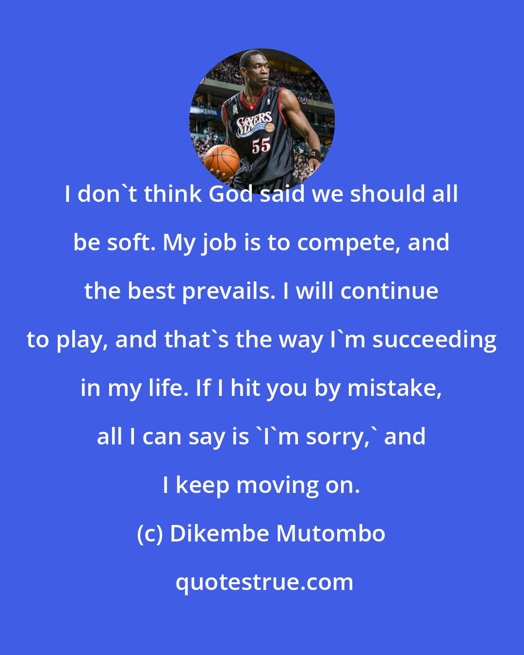 Dikembe Mutombo: I don't think God said we should all be soft. My job is to compete, and the best prevails. I will continue to play, and that's the way I'm succeeding in my life. If I hit you by mistake, all I can say is 'I'm sorry,' and I keep moving on.