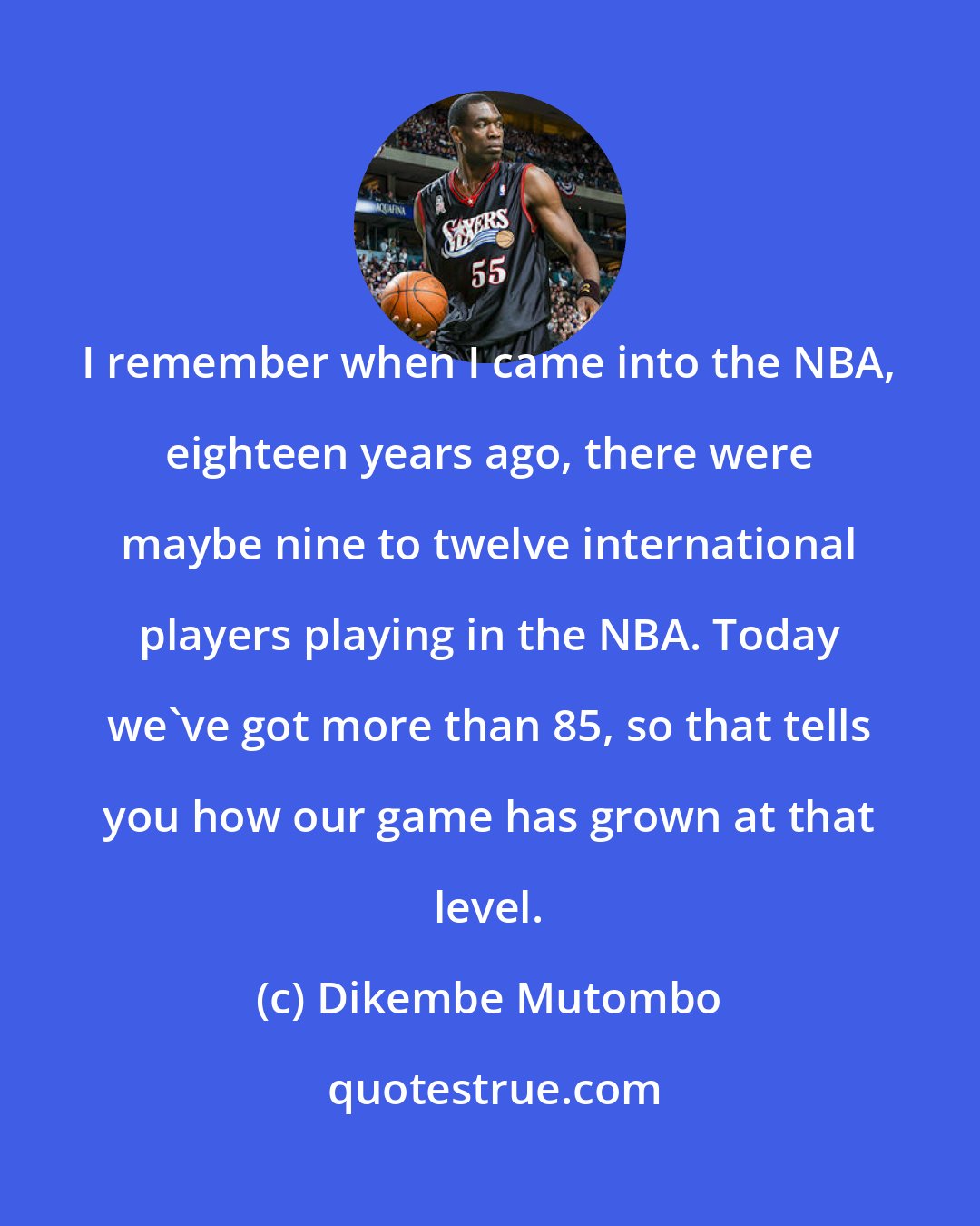 Dikembe Mutombo: I remember when I came into the NBA, eighteen years ago, there were maybe nine to twelve international players playing in the NBA. Today we've got more than 85, so that tells you how our game has grown at that level.