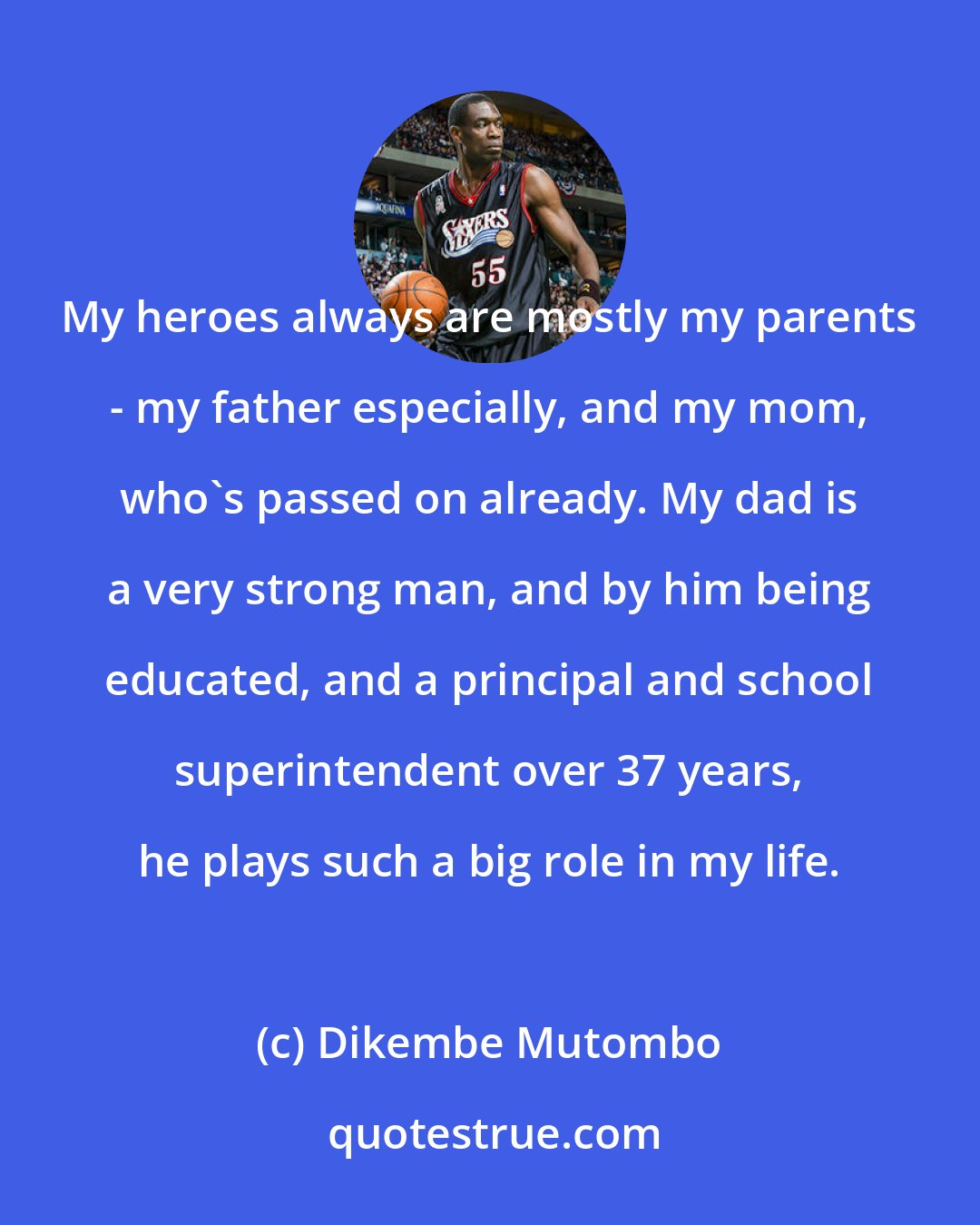 Dikembe Mutombo: My heroes always are mostly my parents - my father especially, and my mom, who's passed on already. My dad is a very strong man, and by him being educated, and a principal and school superintendent over 37 years, he plays such a big role in my life.