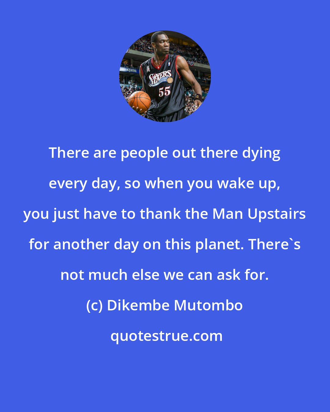 Dikembe Mutombo: There are people out there dying every day, so when you wake up, you just have to thank the Man Upstairs for another day on this planet. There's not much else we can ask for.