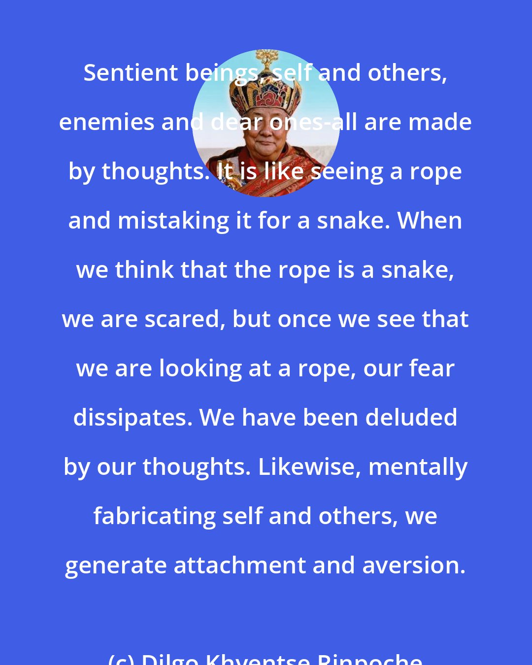 Dilgo Khyentse Rinpoche: Sentient beings, self and others, enemies and dear ones-all are made by thoughts. It is like seeing a rope and mistaking it for a snake. When we think that the rope is a snake, we are scared, but once we see that we are looking at a rope, our fear dissipates. We have been deluded by our thoughts. Likewise, mentally fabricating self and others, we generate attachment and aversion.