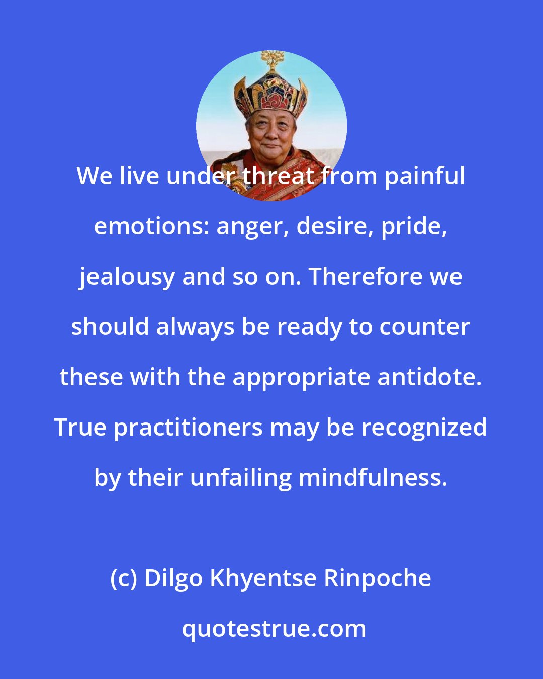 Dilgo Khyentse Rinpoche: We live under threat from painful emotions: anger, desire, pride, jealousy and so on. Therefore we should always be ready to counter these with the appropriate antidote. True practitioners may be recognized by their unfailing mindfulness.