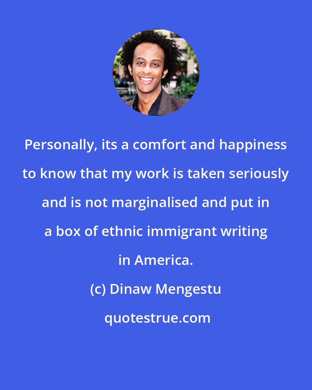 Dinaw Mengestu: Personally, its a comfort and happiness to know that my work is taken seriously and is not marginalised and put in a box of ethnic immigrant writing in America.