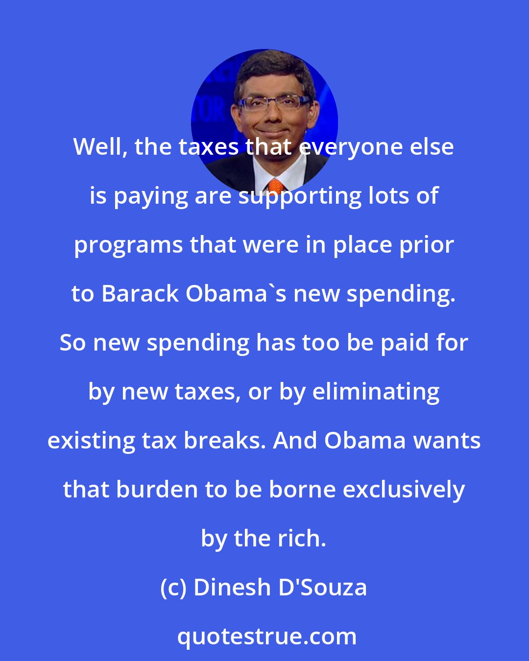 Dinesh D'Souza: Well, the taxes that everyone else is paying are supporting lots of programs that were in place prior to Barack Obama's new spending. So new spending has too be paid for by new taxes, or by eliminating existing tax breaks. And Obama wants that burden to be borne exclusively by the rich.