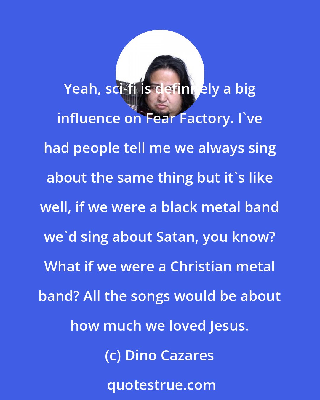 Dino Cazares: Yeah, sci-fi is definitely a big influence on Fear Factory. I've had people tell me we always sing about the same thing but it's like well, if we were a black metal band we'd sing about Satan, you know? What if we were a Christian metal band? All the songs would be about how much we loved Jesus.