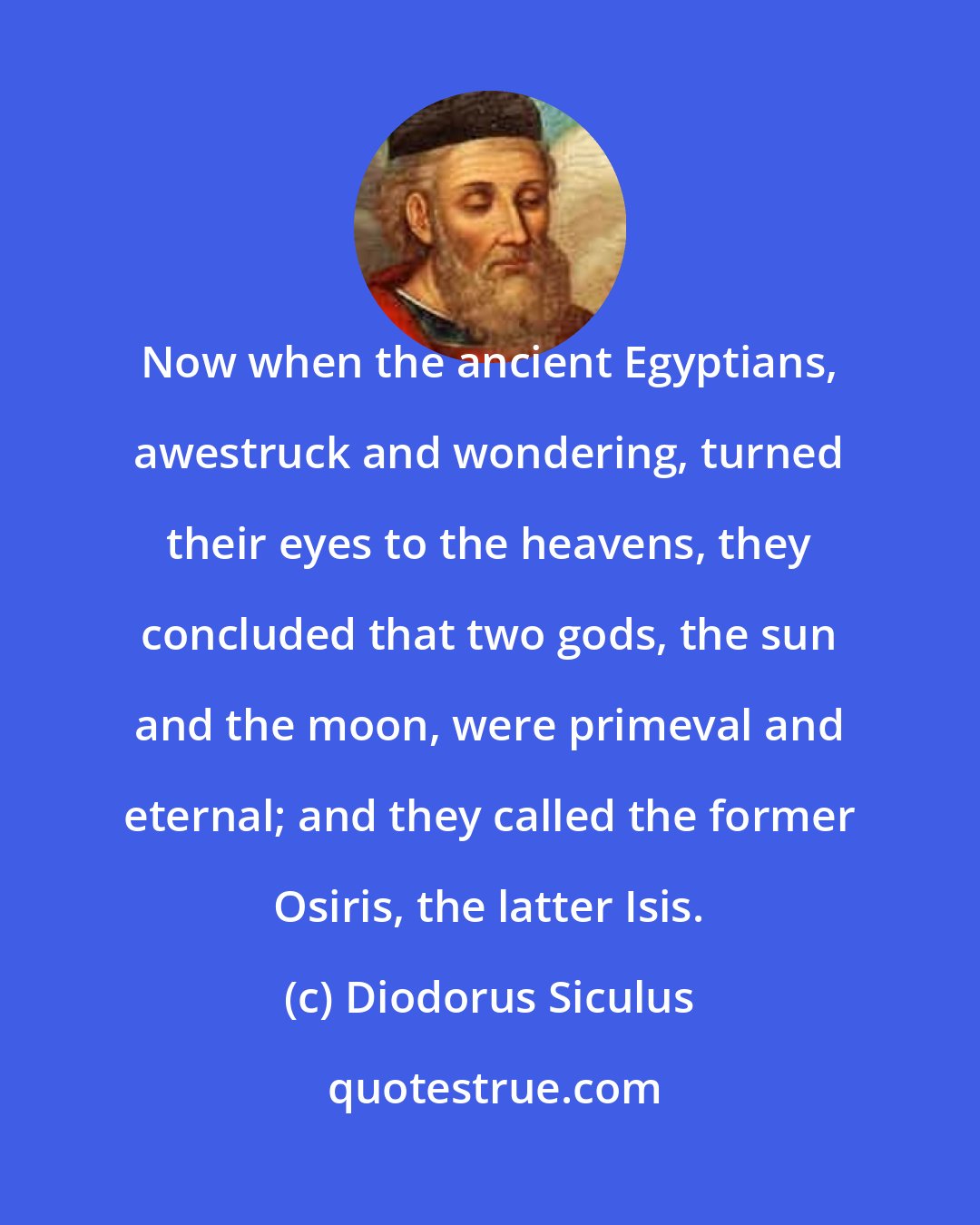 Diodorus Siculus: Now when the ancient Egyptians, awestruck and wondering, turned their eyes to the heavens, they concluded that two gods, the sun and the moon, were primeval and eternal; and they called the former Osiris, the latter Isis.