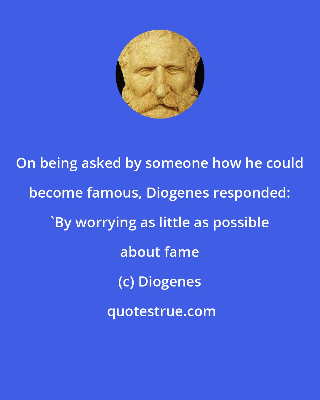 Diogenes: On being asked by someone how he could become famous, Diogenes responded: 'By worrying as little as possible about fame