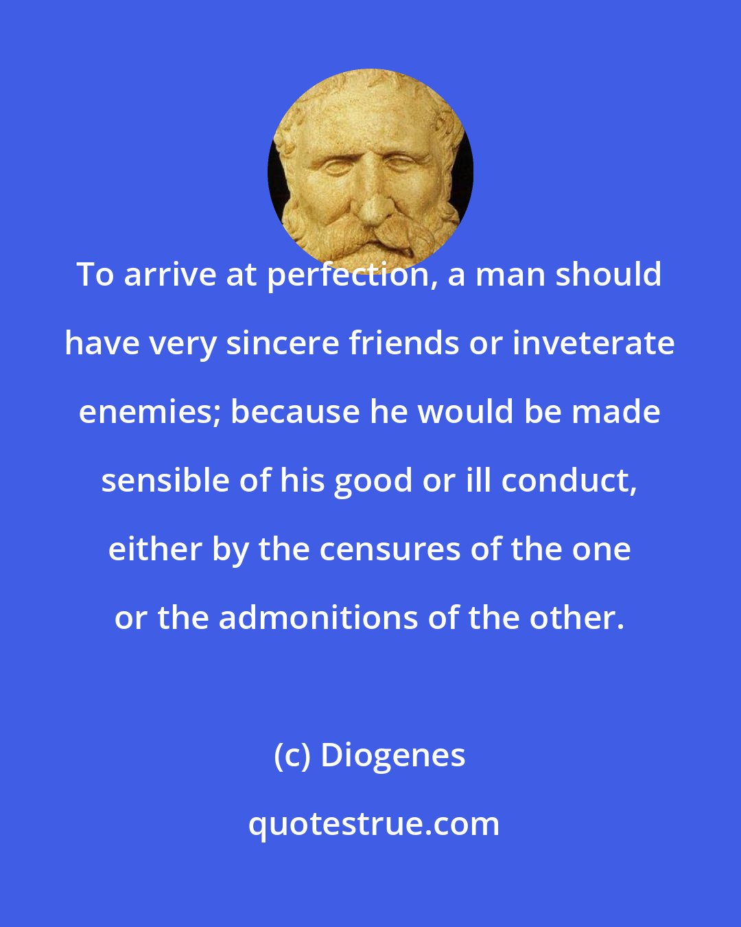 Diogenes: To arrive at perfection, a man should have very sincere friends or inveterate enemies; because he would be made sensible of his good or ill conduct, either by the censures of the one or the admonitions of the other.