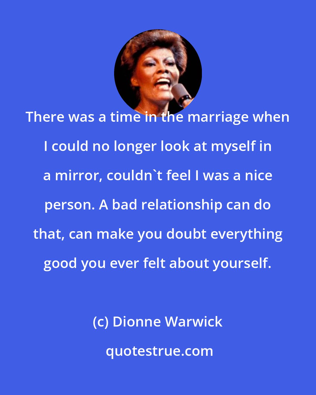 Dionne Warwick: There was a time in the marriage when I could no longer look at myself in a mirror, couldn't feel I was a nice person. A bad relationship can do that, can make you doubt everything good you ever felt about yourself.