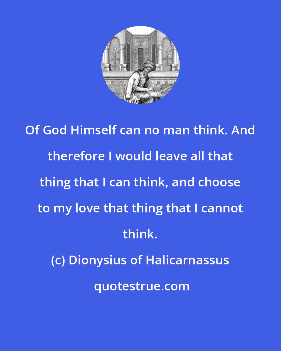 Dionysius of Halicarnassus: Of God Himself can no man think. And therefore I would leave all that thing that I can think, and choose to my love that thing that I cannot think.