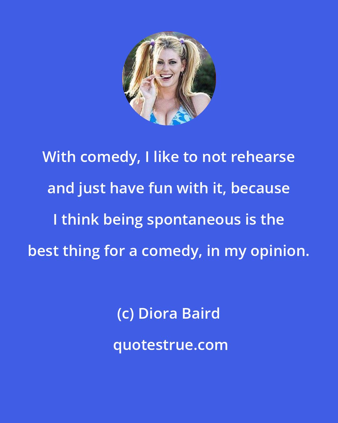 Diora Baird: With comedy, I like to not rehearse and just have fun with it, because I think being spontaneous is the best thing for a comedy, in my opinion.