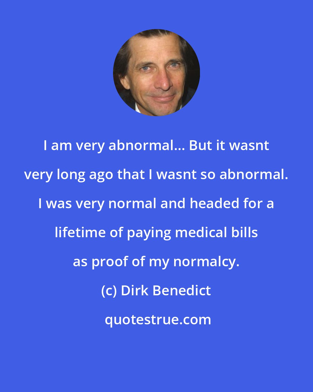 Dirk Benedict: I am very abnormal... But it wasnt very long ago that I wasnt so abnormal. I was very normal and headed for a lifetime of paying medical bills as proof of my normalcy.