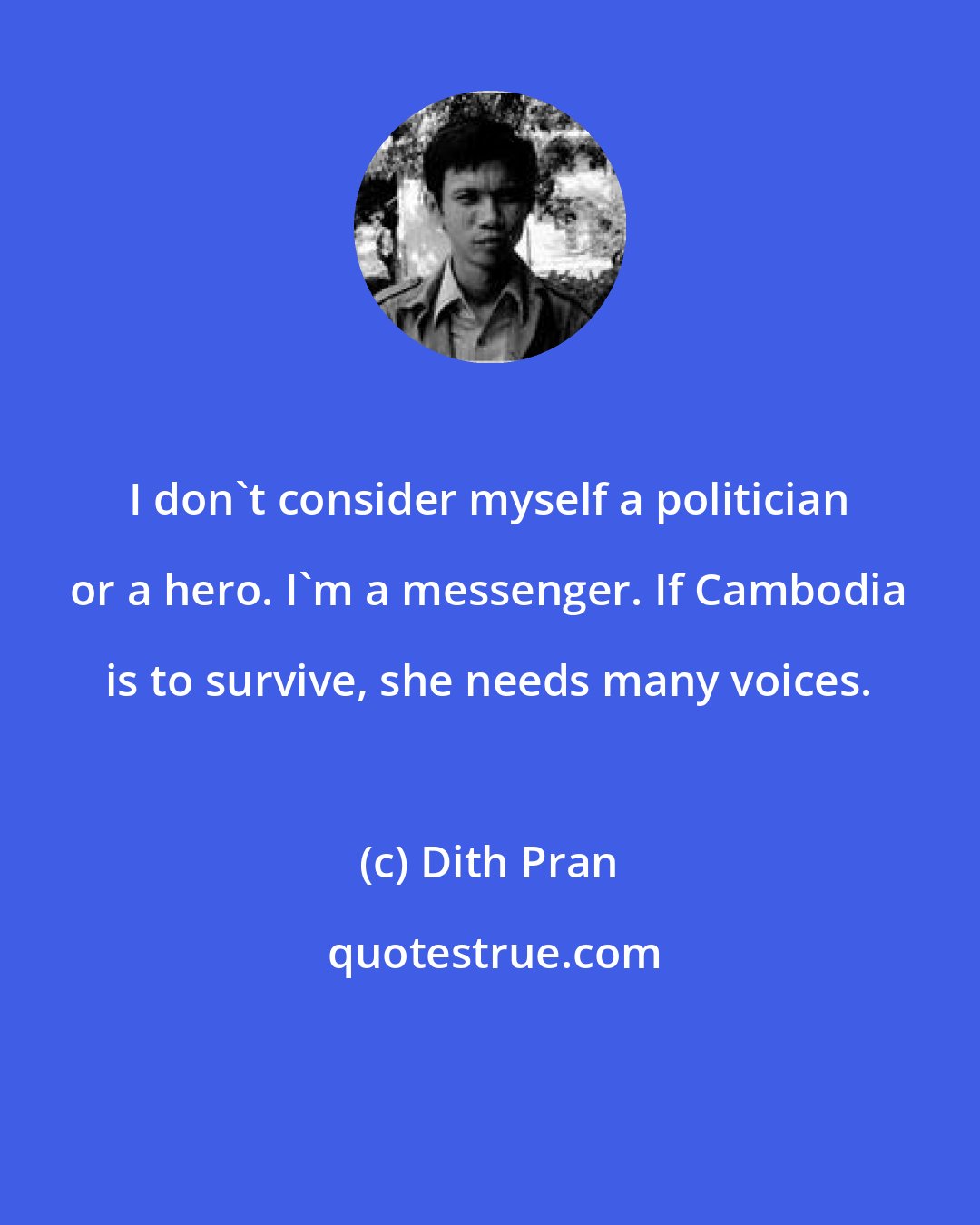 Dith Pran: I don't consider myself a politician or a hero. I'm a messenger. If Cambodia is to survive, she needs many voices.