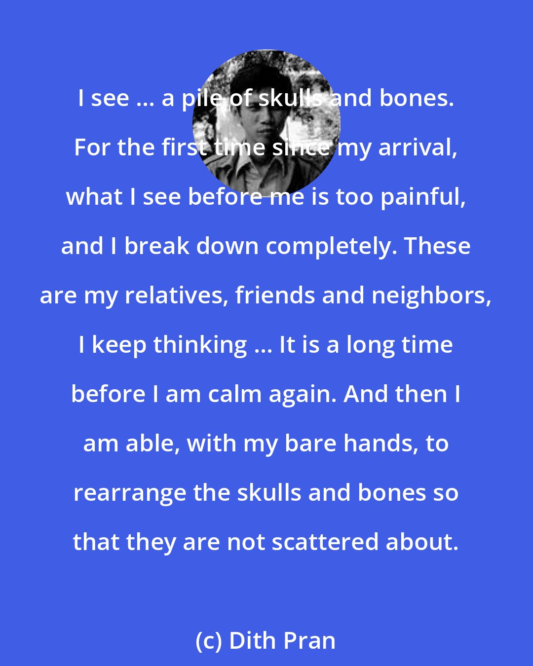 Dith Pran: I see ... a pile of skulls and bones. For the first time since my arrival, what I see before me is too painful, and I break down completely. These are my relatives, friends and neighbors, I keep thinking ... It is a long time before I am calm again. And then I am able, with my bare hands, to rearrange the skulls and bones so that they are not scattered about.