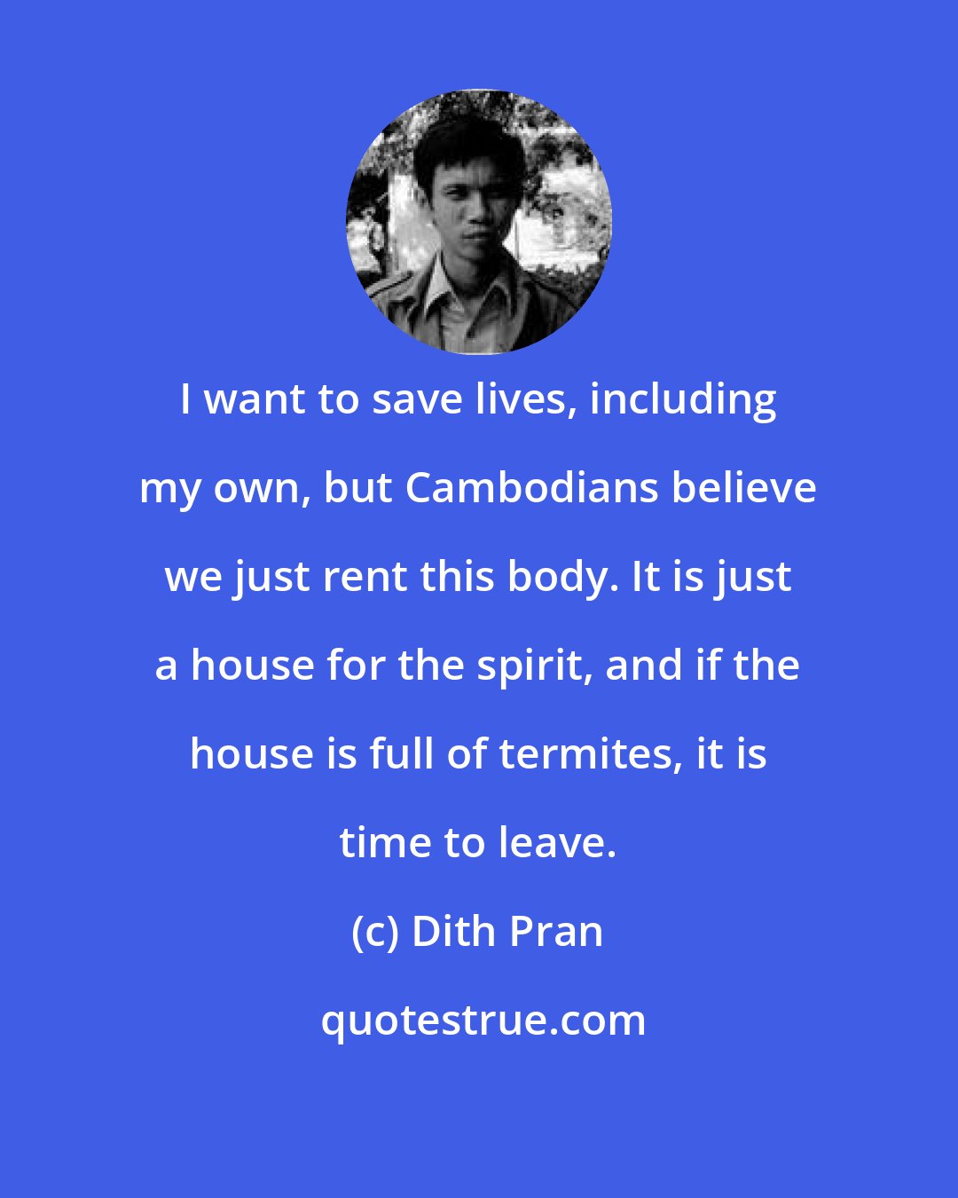 Dith Pran: I want to save lives, including my own, but Cambodians believe we just rent this body. It is just a house for the spirit, and if the house is full of termites, it is time to leave.