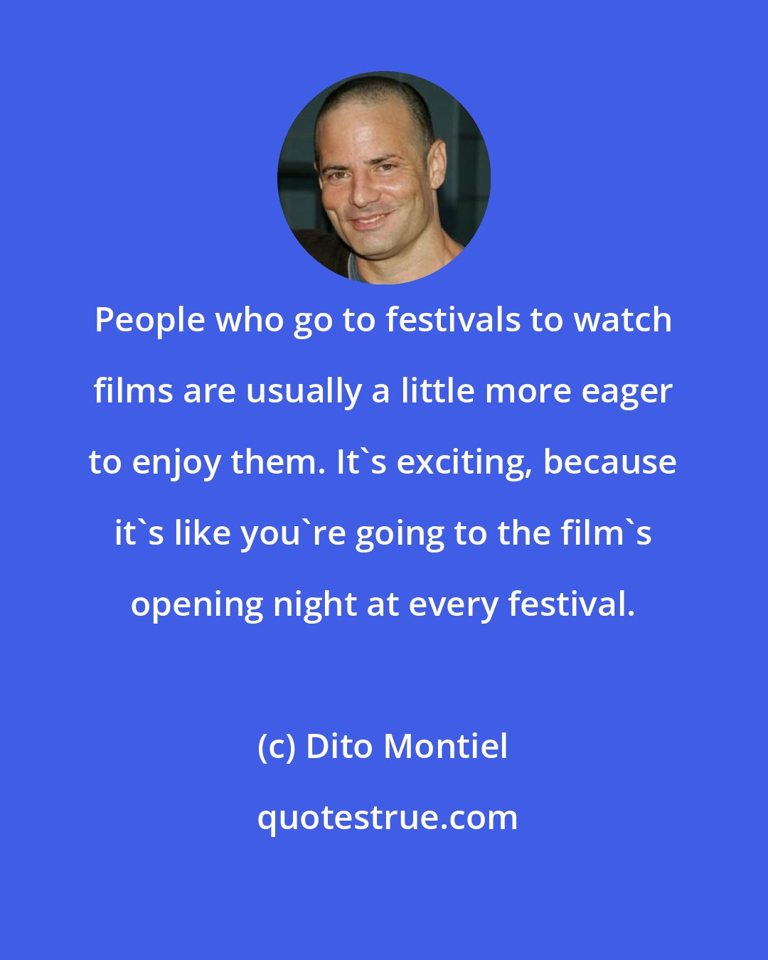 Dito Montiel: People who go to festivals to watch films are usually a little more eager to enjoy them. It's exciting, because it's like you're going to the film's opening night at every festival.