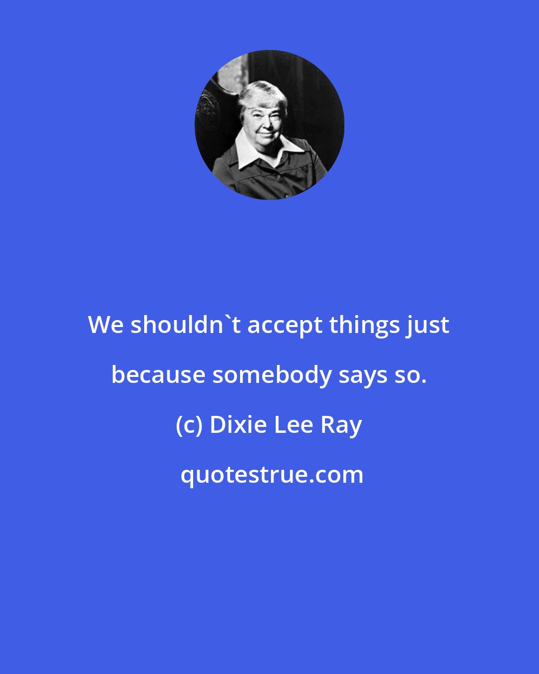Dixie Lee Ray: We shouldn't accept things just because somebody says so.