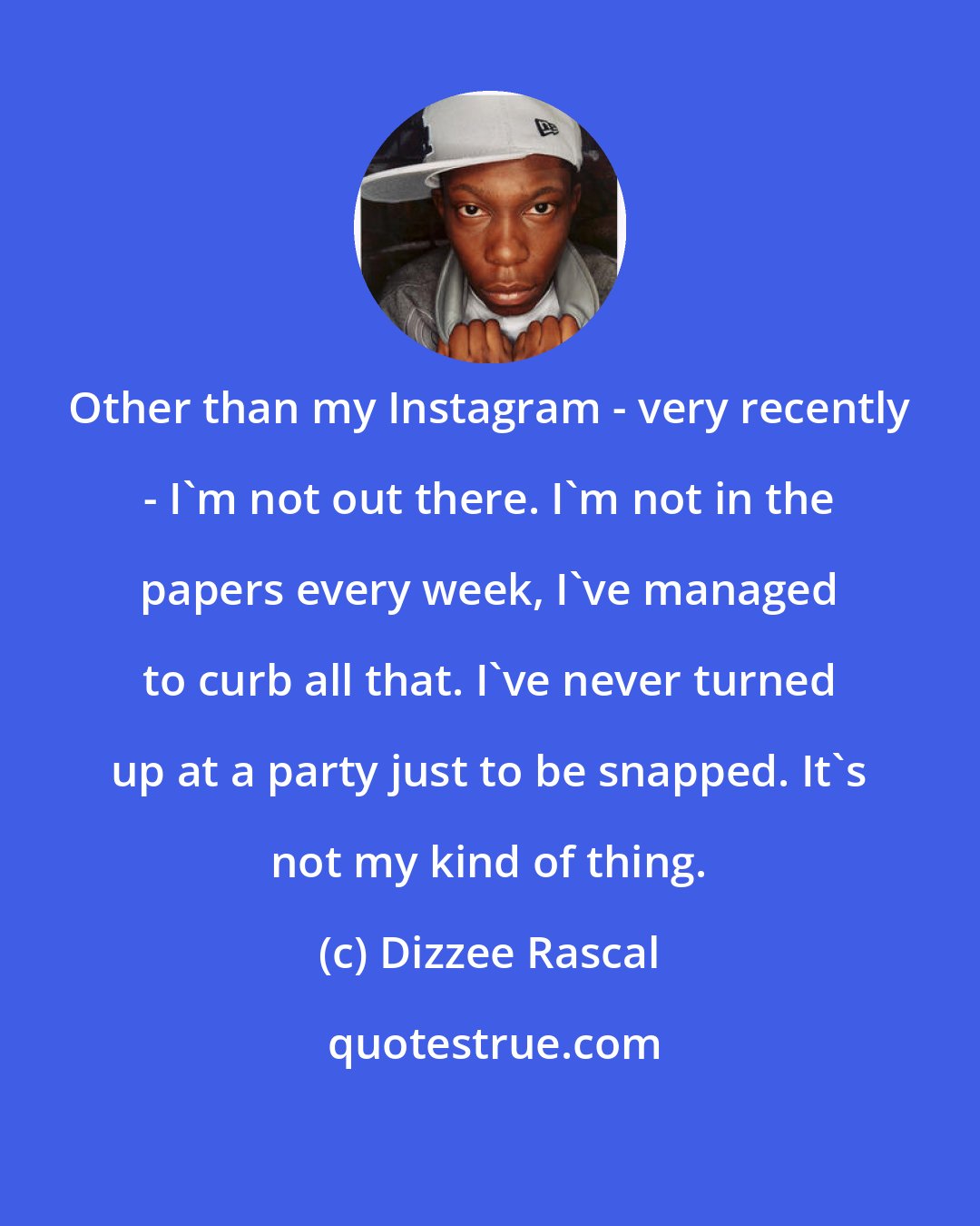 Dizzee Rascal: Other than my Instagram - very recently - I'm not out there. I'm not in the papers every week, I've managed to curb all that. I've never turned up at a party just to be snapped. It's not my kind of thing.