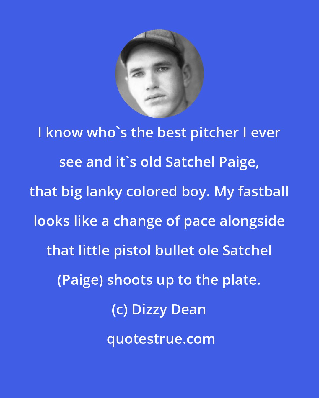 Dizzy Dean: I know who's the best pitcher I ever see and it's old Satchel Paige, that big lanky colored boy. My fastball looks like a change of pace alongside that little pistol bullet ole Satchel (Paige) shoots up to the plate.