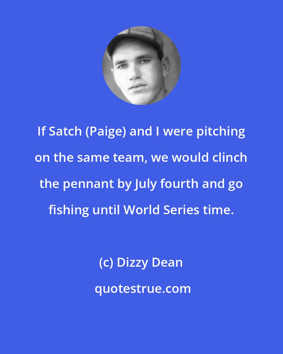 Dizzy Dean: If Satch (Paige) and I were pitching on the same team, we would clinch the pennant by July fourth and go fishing until World Series time.
