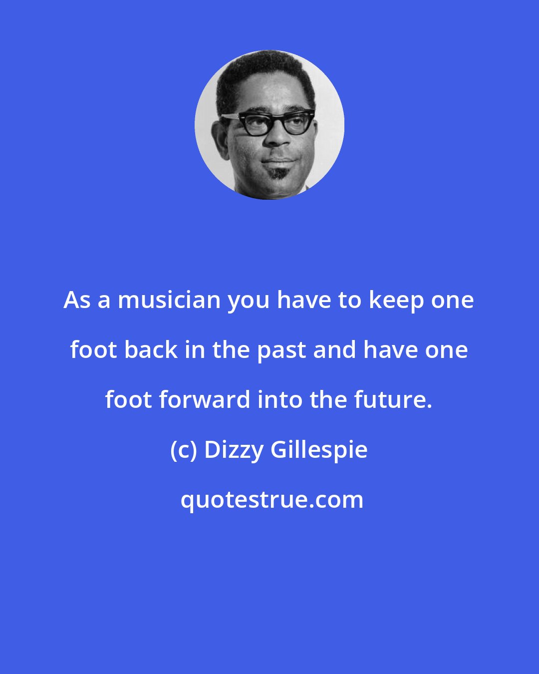 Dizzy Gillespie: As a musician you have to keep one foot back in the past and have one foot forward into the future.