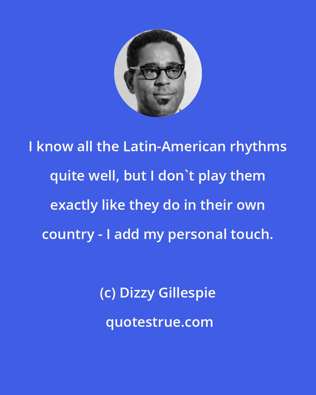 Dizzy Gillespie: I know all the Latin-American rhythms quite well, but I don't play them exactly like they do in their own country - I add my personal touch.