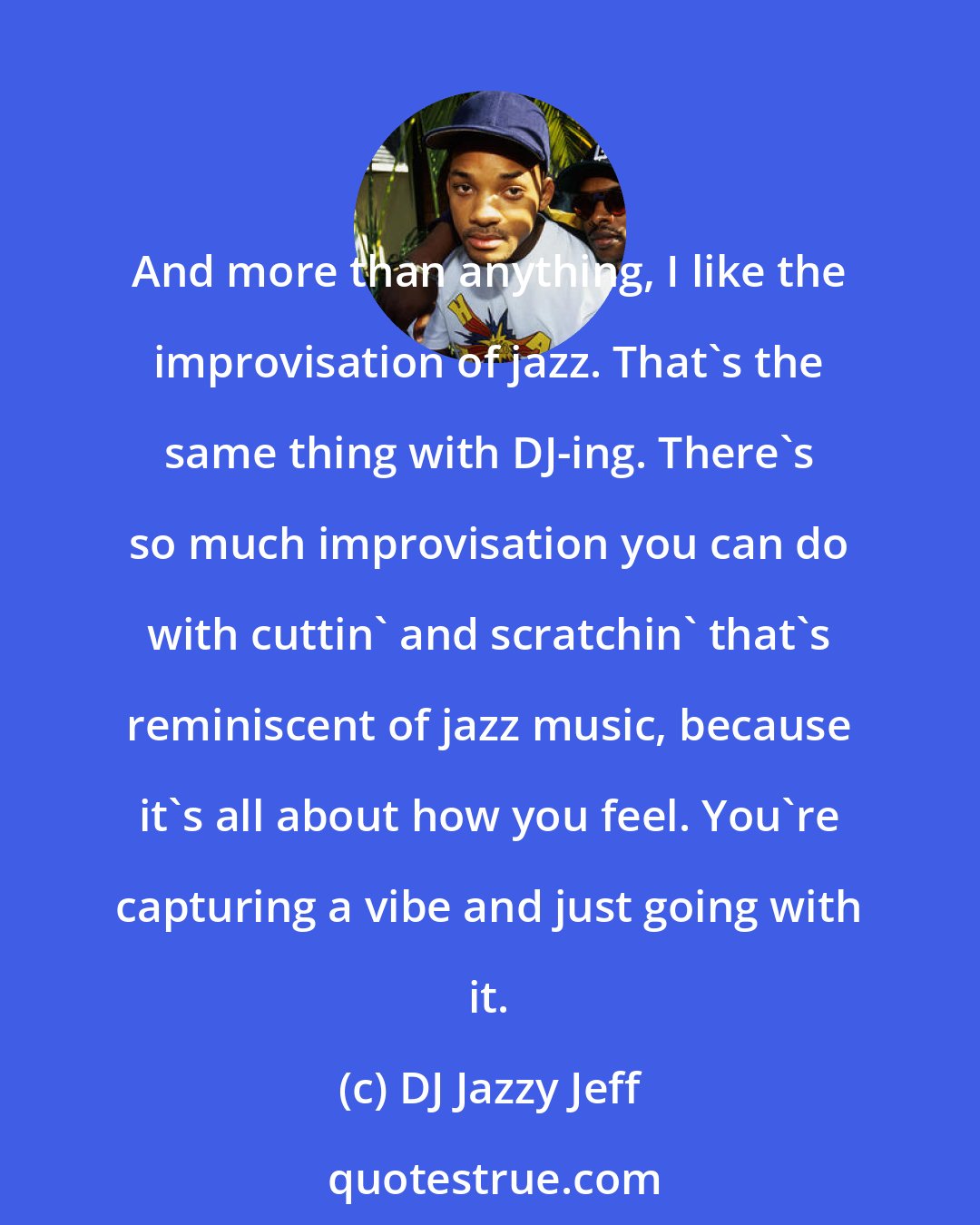 DJ Jazzy Jeff: And more than anything, I like the improvisation of jazz. That's the same thing with DJ-ing. There's so much improvisation you can do with cuttin' and scratchin' that's reminiscent of jazz music, because it's all about how you feel. You're capturing a vibe and just going with it.