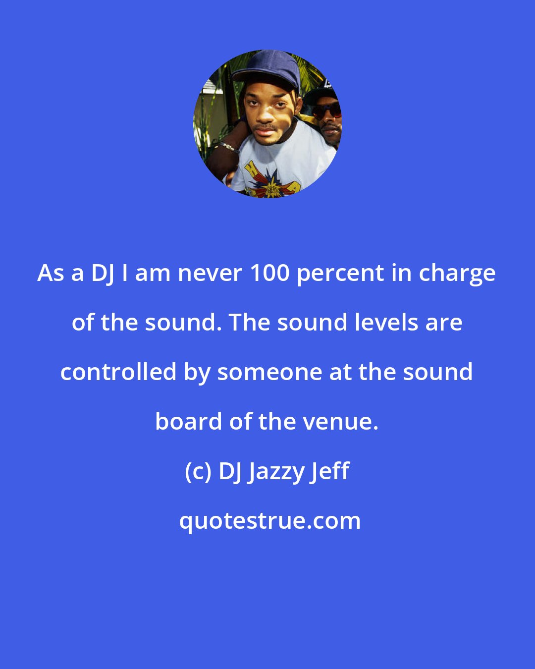 DJ Jazzy Jeff: As a DJ I am never 100 percent in charge of the sound. The sound levels are controlled by someone at the sound board of the venue.