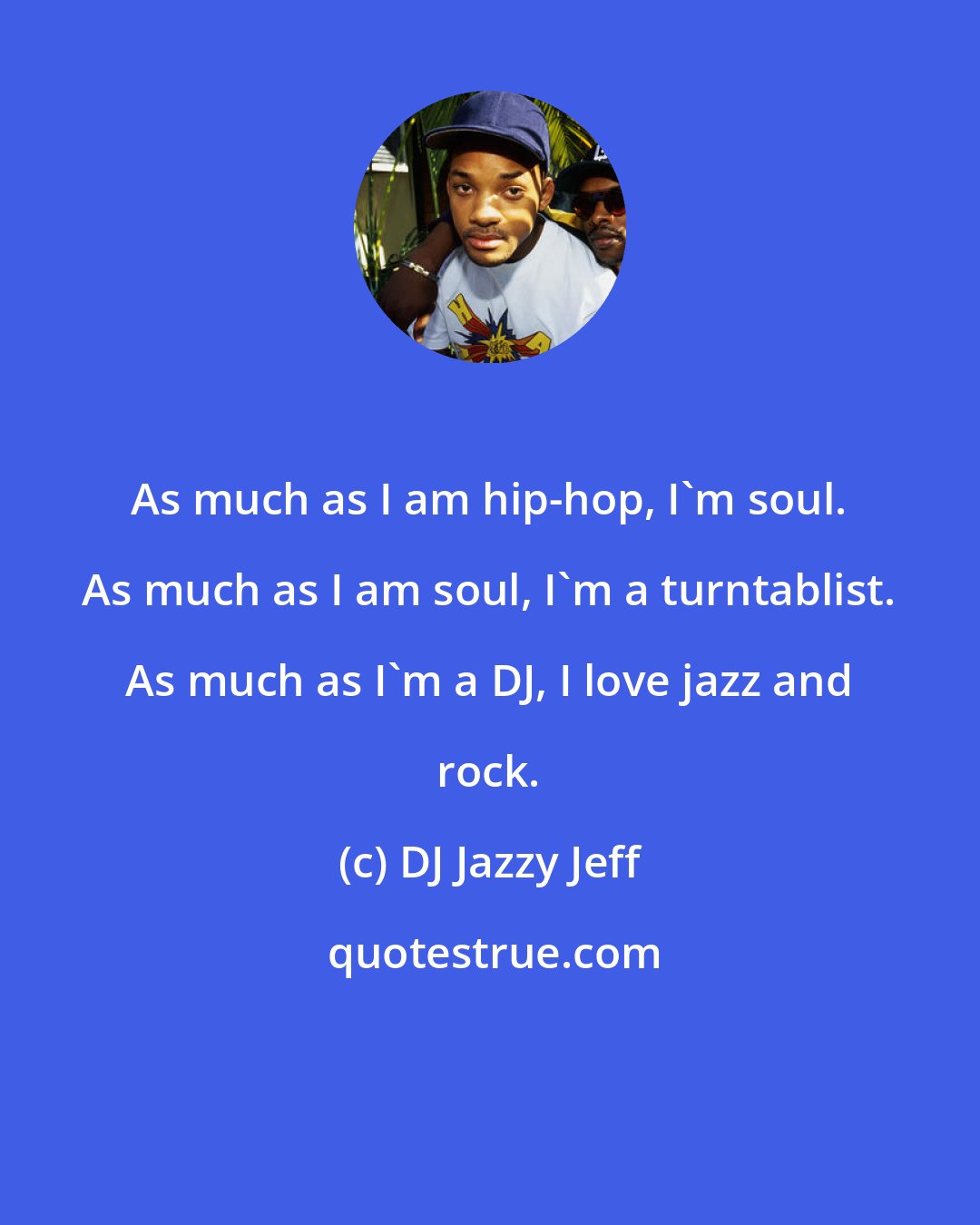 DJ Jazzy Jeff: As much as I am hip-hop, I'm soul. As much as I am soul, I'm a turntablist. As much as I'm a DJ, I love jazz and rock.