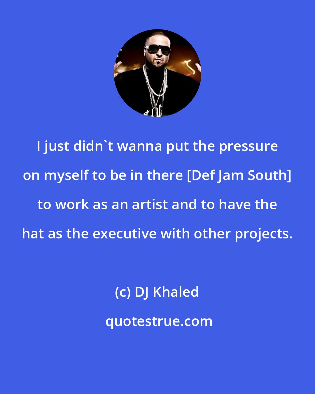 DJ Khaled: I just didn't wanna put the pressure on myself to be in there [Def Jam South] to work as an artist and to have the hat as the executive with other projects.