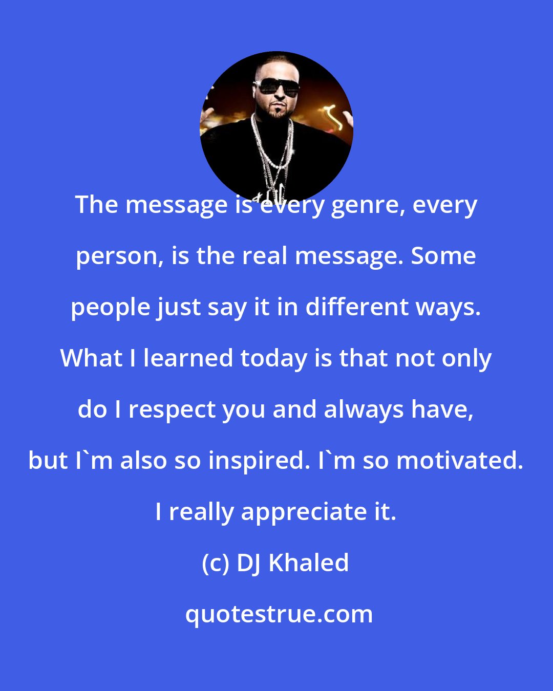 DJ Khaled: The message is every genre, every person, is the real message. Some people just say it in different ways. What I learned today is that not only do I respect you and always have, but I'm also so inspired. I'm so motivated. I really appreciate it.