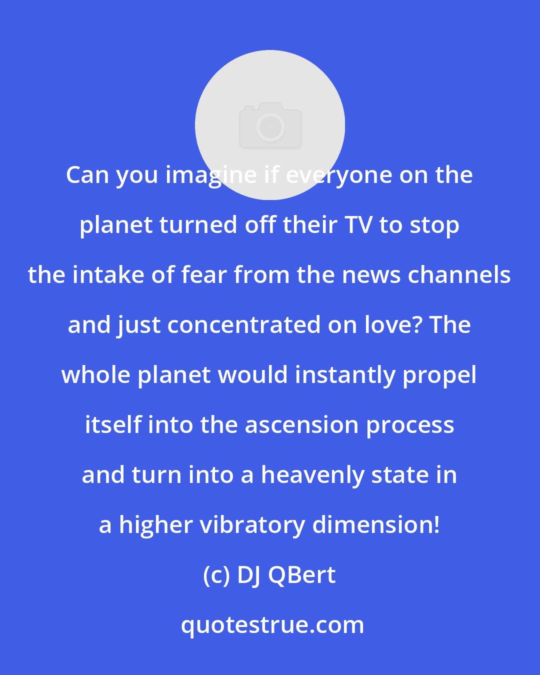 DJ QBert: Can you imagine if everyone on the planet turned off their TV to stop the intake of fear from the news channels and just concentrated on love? The whole planet would instantly propel itself into the ascension process and turn into a heavenly state in a higher vibratory dimension!