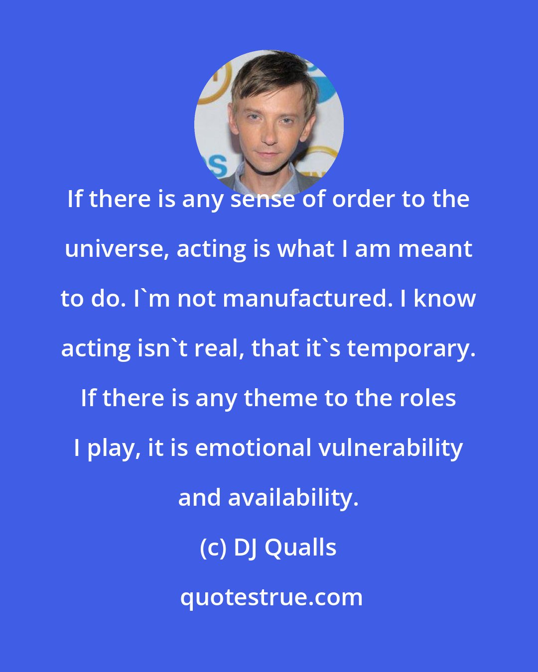 DJ Qualls: If there is any sense of order to the universe, acting is what I am meant to do. I'm not manufactured. I know acting isn't real, that it's temporary. If there is any theme to the roles I play, it is emotional vulnerability and availability.