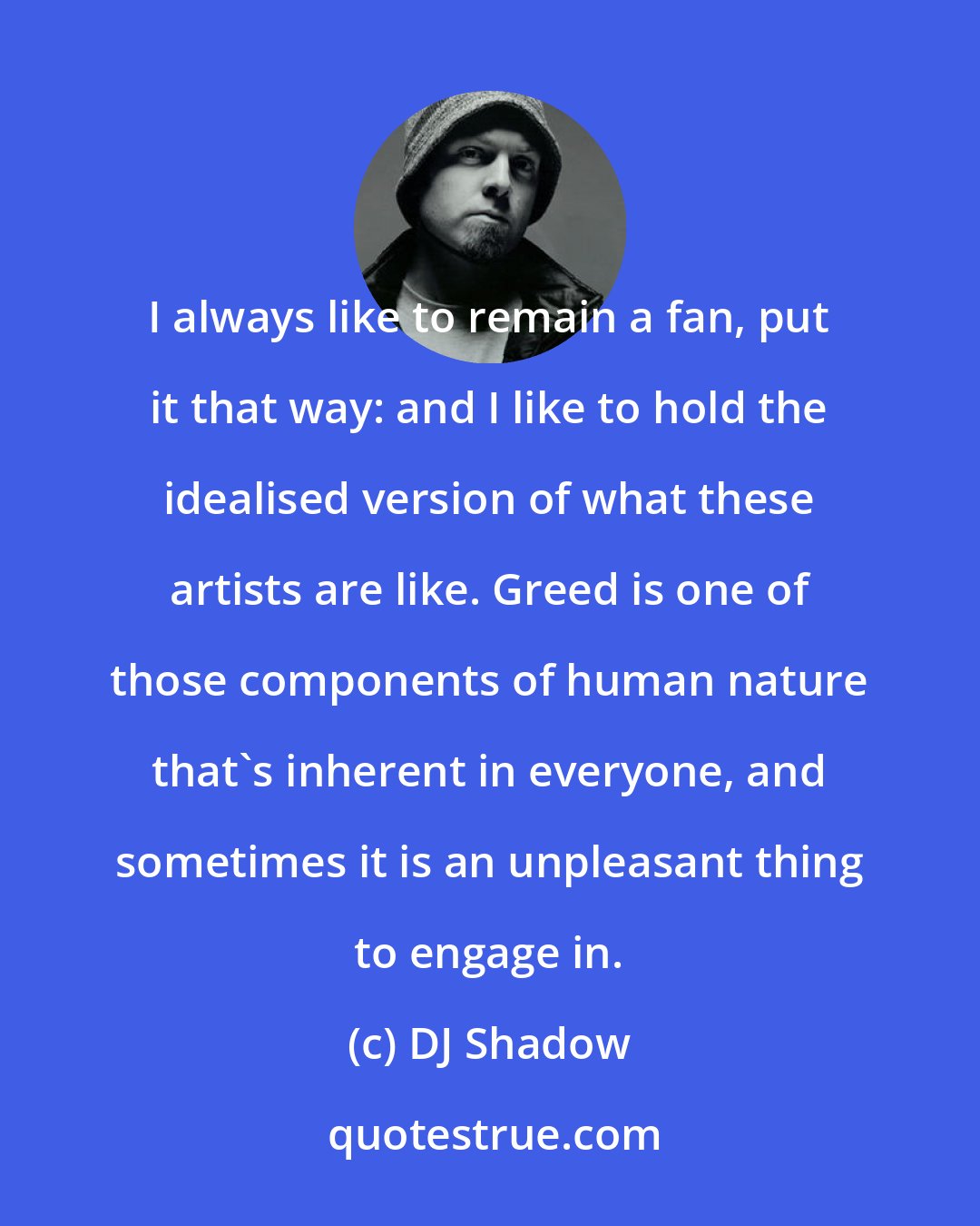DJ Shadow: I always like to remain a fan, put it that way: and I like to hold the idealised version of what these artists are like. Greed is one of those components of human nature that's inherent in everyone, and sometimes it is an unpleasant thing to engage in.