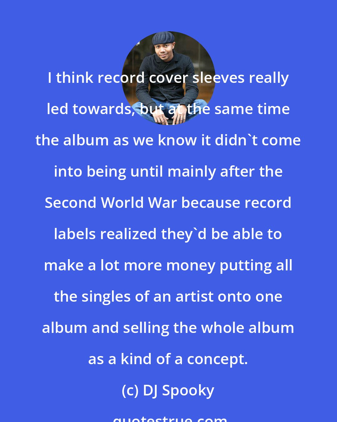 DJ Spooky: I think record cover sleeves really led towards, but at the same time the album as we know it didn't come into being until mainly after the Second World War because record labels realized they'd be able to make a lot more money putting all the singles of an artist onto one album and selling the whole album as a kind of a concept.