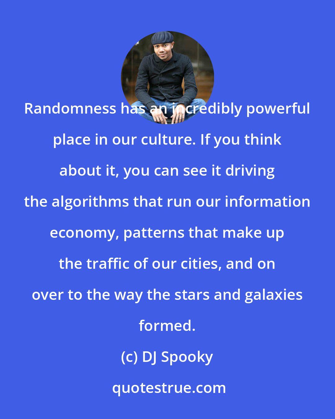 DJ Spooky: Randomness has an incredibly powerful place in our culture. If you think about it, you can see it driving the algorithms that run our information economy, patterns that make up the traffic of our cities, and on over to the way the stars and galaxies formed.