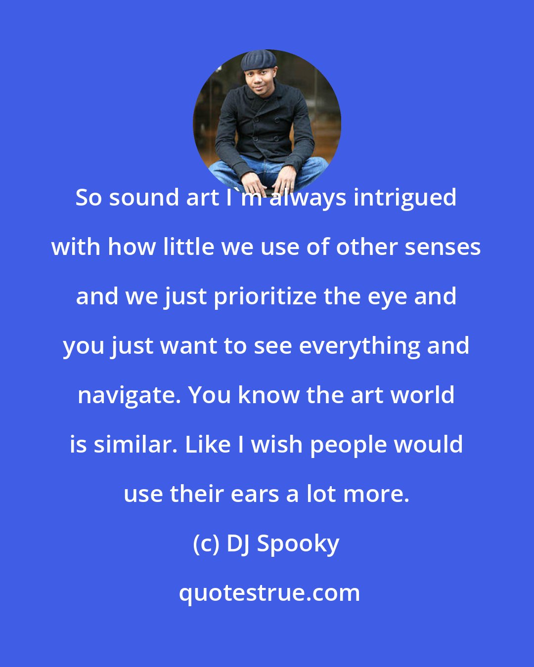 DJ Spooky: So sound art I'm always intrigued with how little we use of other senses and we just prioritize the eye and you just want to see everything and navigate. You know the art world is similar. Like I wish people would use their ears a lot more.