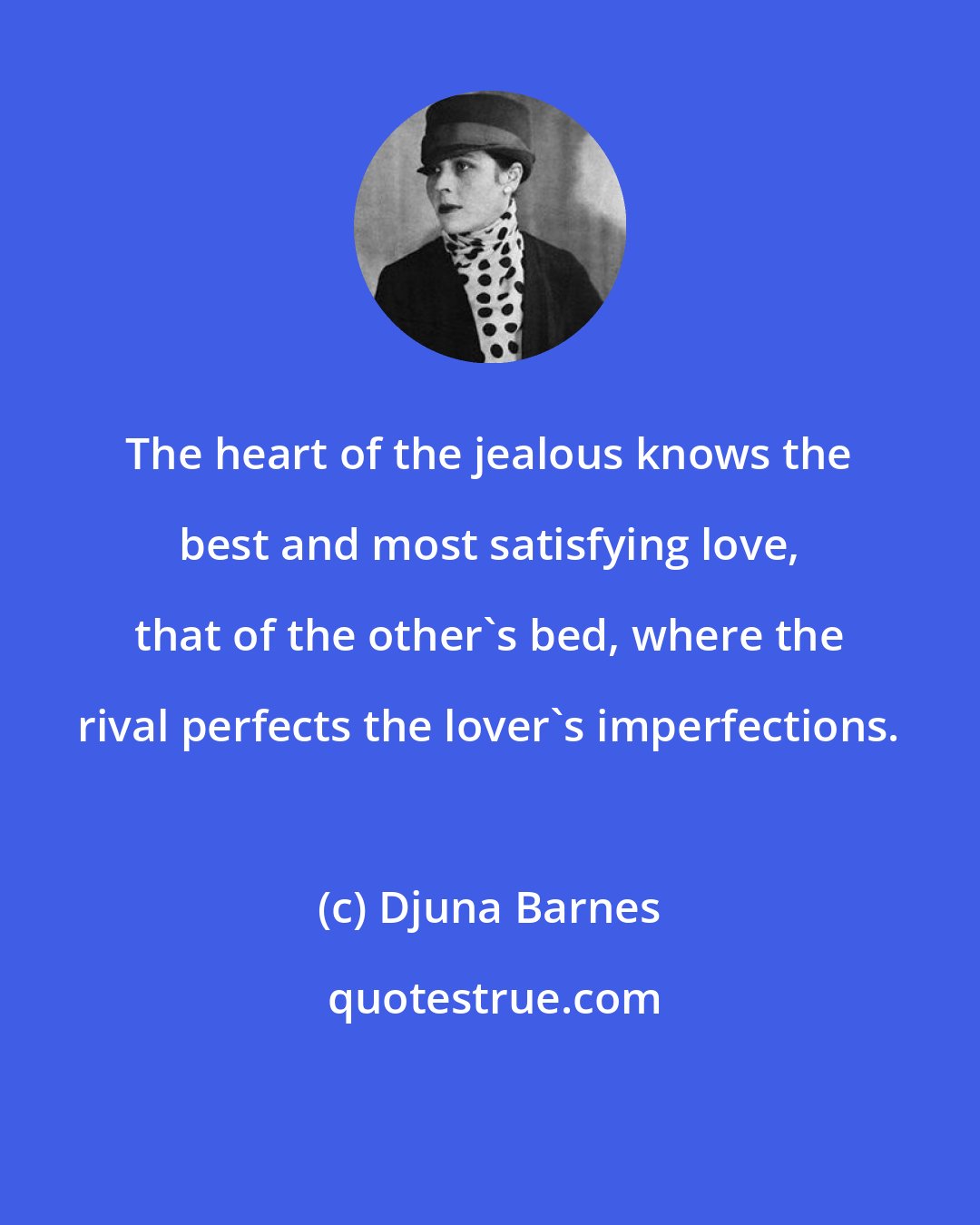 Djuna Barnes: The heart of the jealous knows the best and most satisfying love, that of the other's bed, where the rival perfects the lover's imperfections.