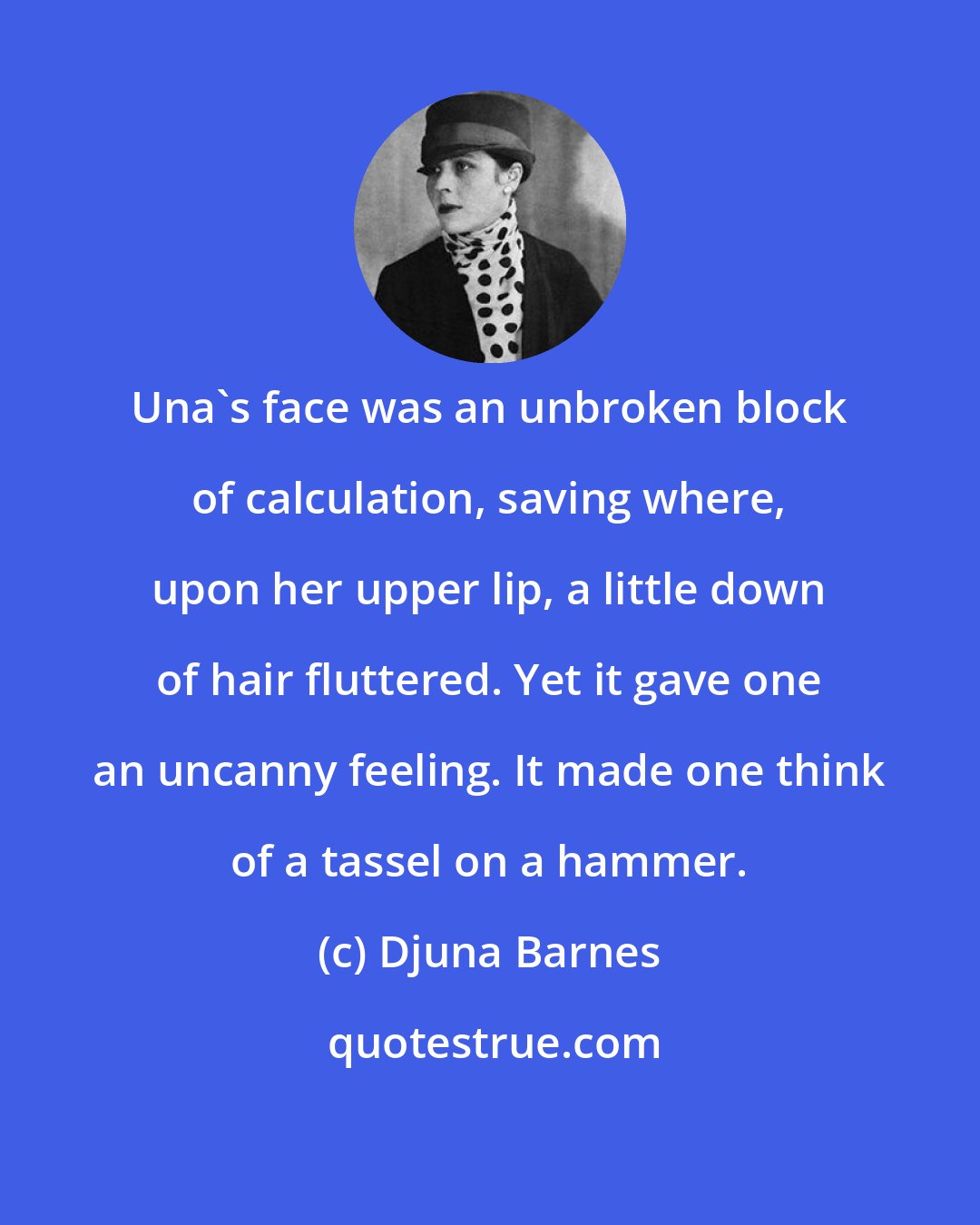 Djuna Barnes: Una's face was an unbroken block of calculation, saving where, upon her upper lip, a little down of hair fluttered. Yet it gave one an uncanny feeling. It made one think of a tassel on a hammer.
