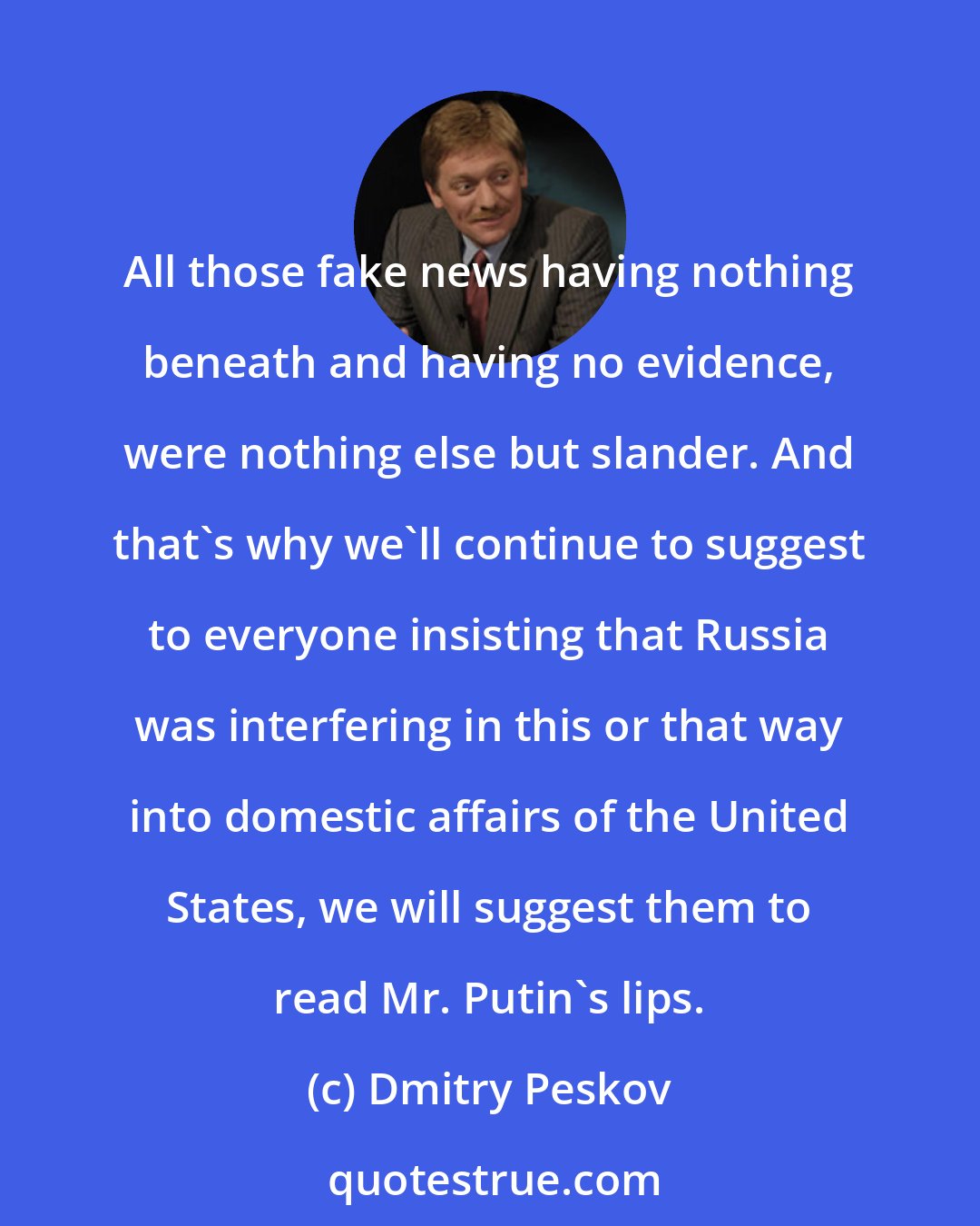 Dmitry Peskov: All those fake news having nothing beneath and having no evidence, were nothing else but slander. And that's why we'll continue to suggest to everyone insisting that Russia was interfering in this or that way into domestic affairs of the United States, we will suggest them to read Mr. Putin's lips.