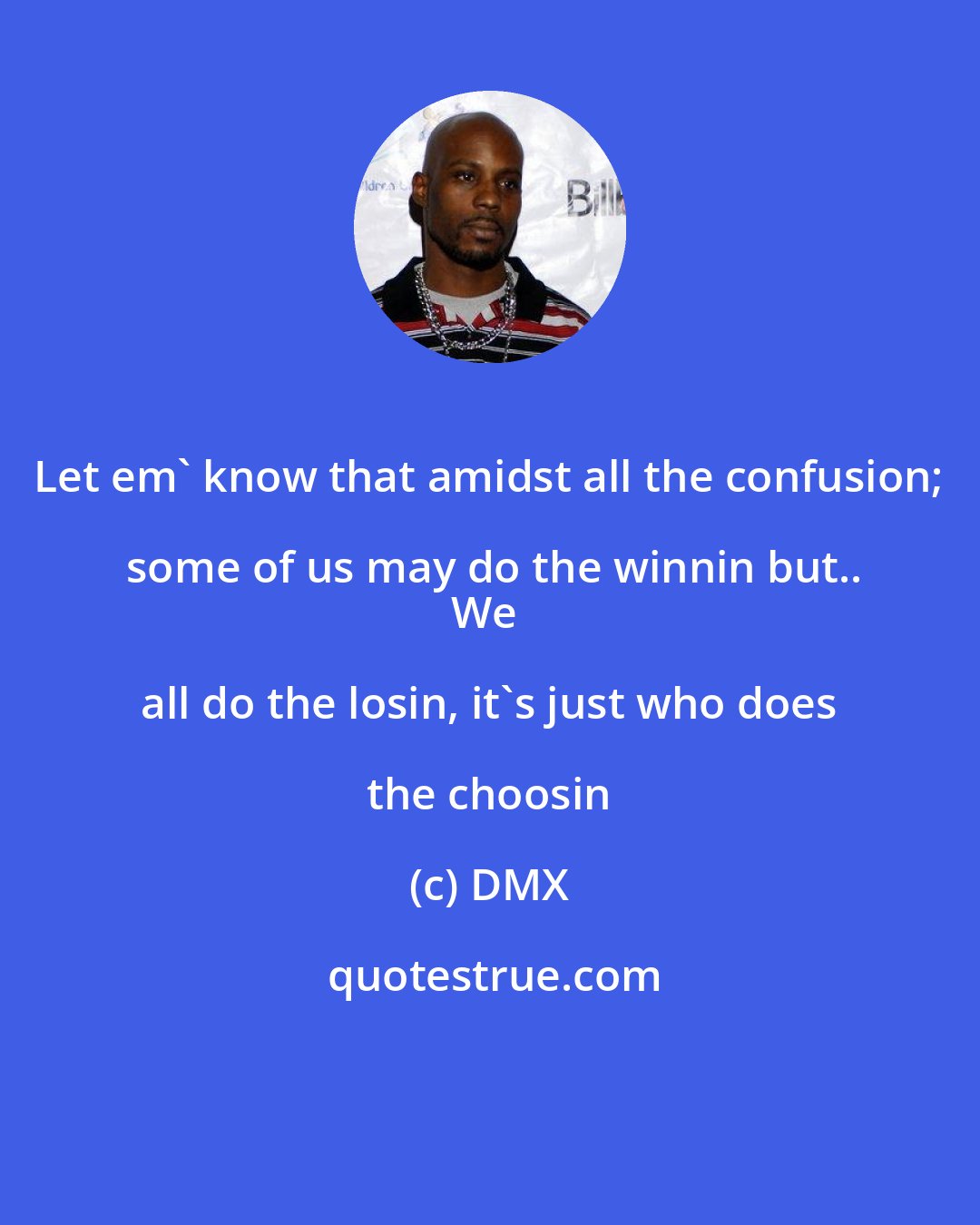 DMX: Let em' know that amidst all the confusion; some of us may do the winnin but..
We all do the losin, it's just who does the choosin