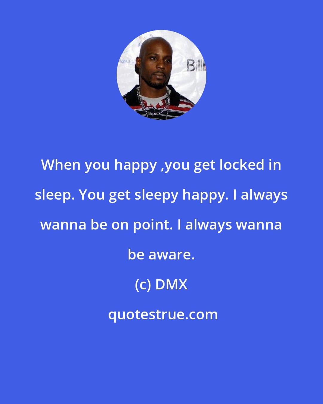 DMX: When you happy ,you get locked in sleep. You get sleepy happy. I always wanna be on point. I always wanna be aware.