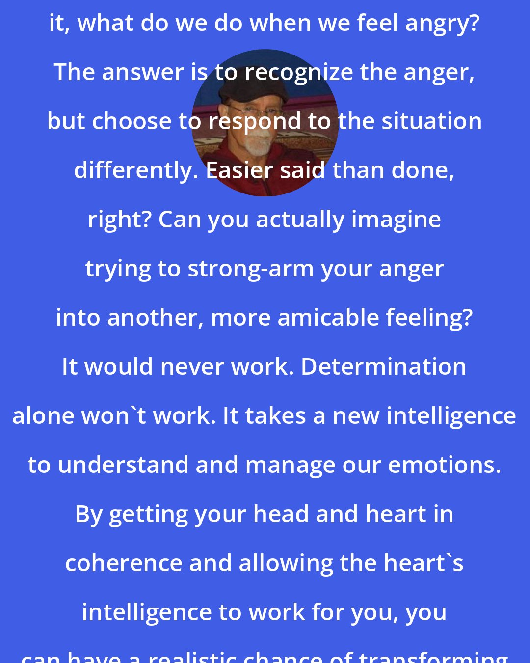 Doc Childre: So if we can't express it or repress it, what do we do when we feel angry? The answer is to recognize the anger, but choose to respond to the situation differently. Easier said than done, right? Can you actually imagine trying to strong-arm your anger into another, more amicable feeling? It would never work. Determination alone won't work. It takes a new intelligence to understand and manage our emotions. By getting your head and heart in coherence and allowing the heart's intelligence to work for you, you can have a realistic chance of transforming your anger in a healthy way.