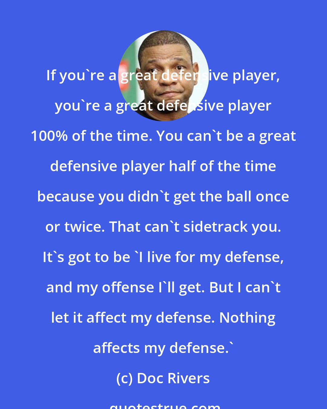 Doc Rivers: If you're a great defensive player, you're a great defensive player 100% of the time. You can't be a great defensive player half of the time because you didn't get the ball once or twice. That can't sidetrack you. It's got to be 'I live for my defense, and my offense I'll get. But I can't let it affect my defense. Nothing affects my defense.'